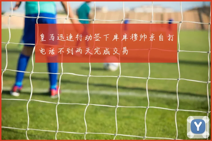 皇马迅速行动签下库库穆帅亲自打电话不到两天完成交易