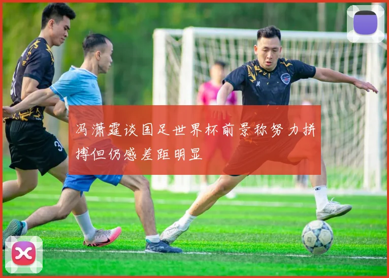 冯潇霆谈国足世界杯前景称努力拼搏但仍感差距明显