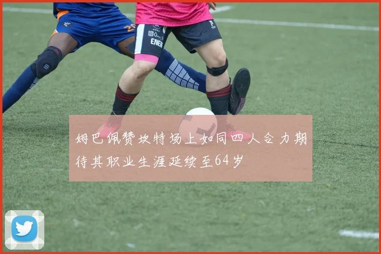 姆巴佩赞坎特场上如同四人合力期待其职业生涯延续至64岁