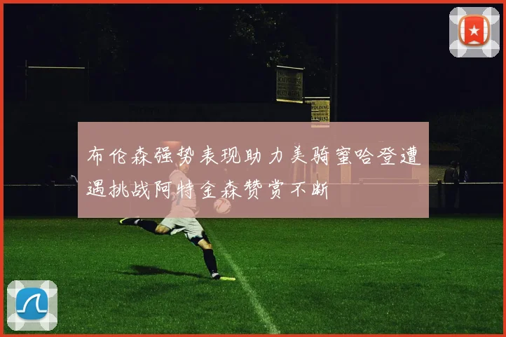布伦森强势表现助力美骑蜜哈登遭遇挑战阿特金森赞赏不断