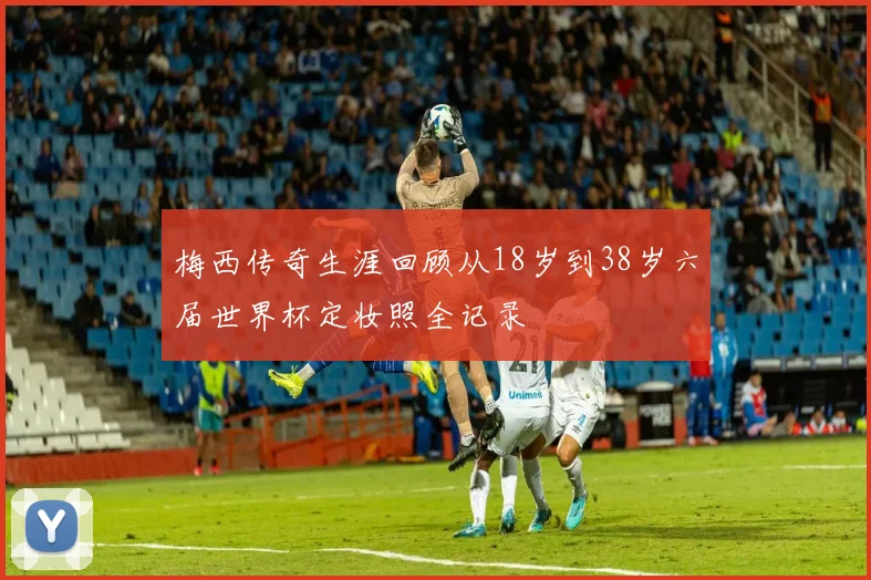 梅西传奇生涯回顾从18岁到38岁六届世界杯定妆照全记录