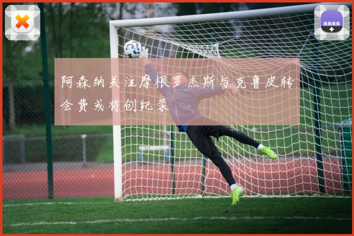 阿森纳关注摩根罗杰斯与克鲁皮转会费或将创纪录