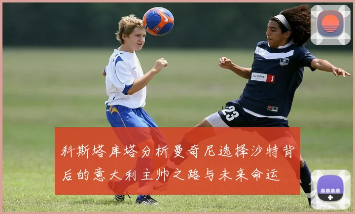 科斯塔库塔分析曼奇尼选择沙特背后的意大利主帅之路与未来命运