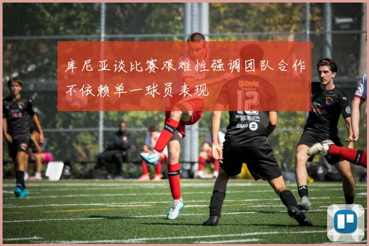 库尼亚谈比赛艰难性强调团队合作不依赖单一球员表现