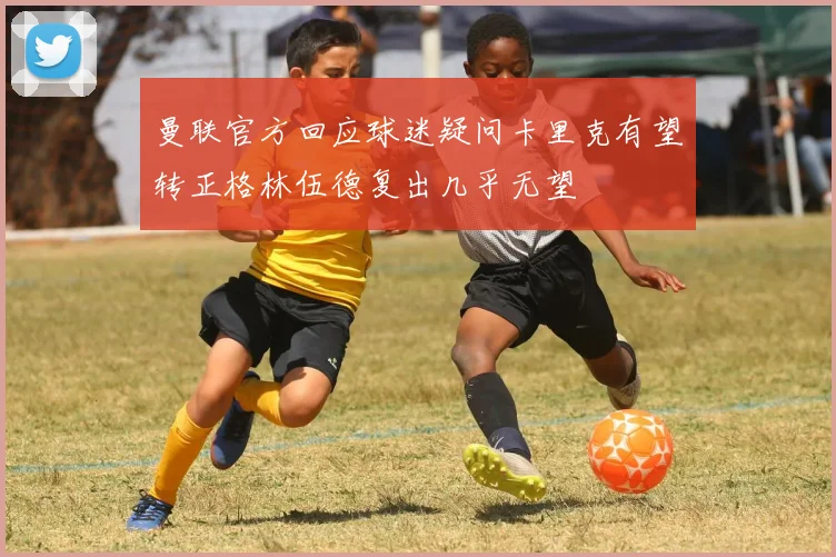 曼联官方回应球迷疑问卡里克有望转正格林伍德复出几乎无望