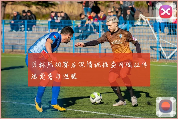 贝林厄姆赛后深情祝福委内瑞拉传递爱意与温暖