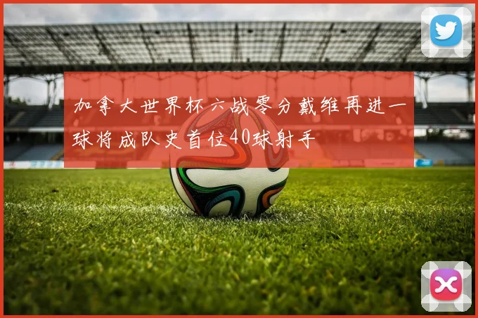 加拿大世界杯六战零分戴维再进一球将成队史首位40球射手