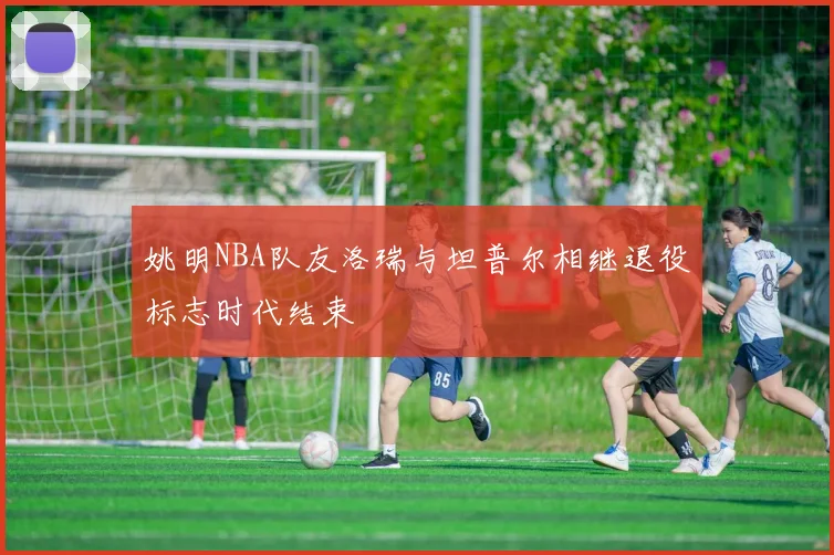 姚明NBA队友洛瑞与坦普尔相继退役标志时代结束