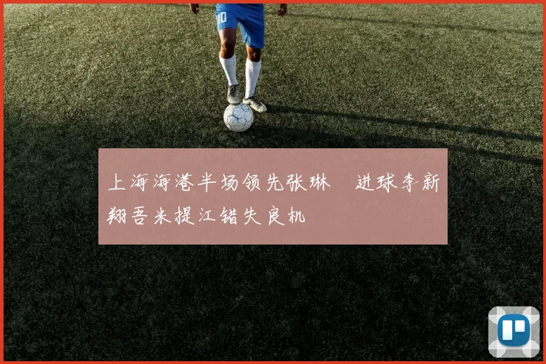 上海海港半场领先张琳芃进球李新翔吾米提江错失良机