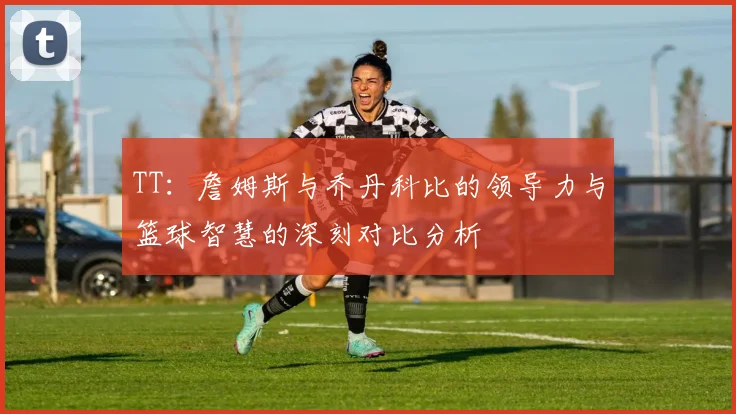 TT：詹姆斯与乔丹科比的领导力与篮球智慧的深刻对比分析