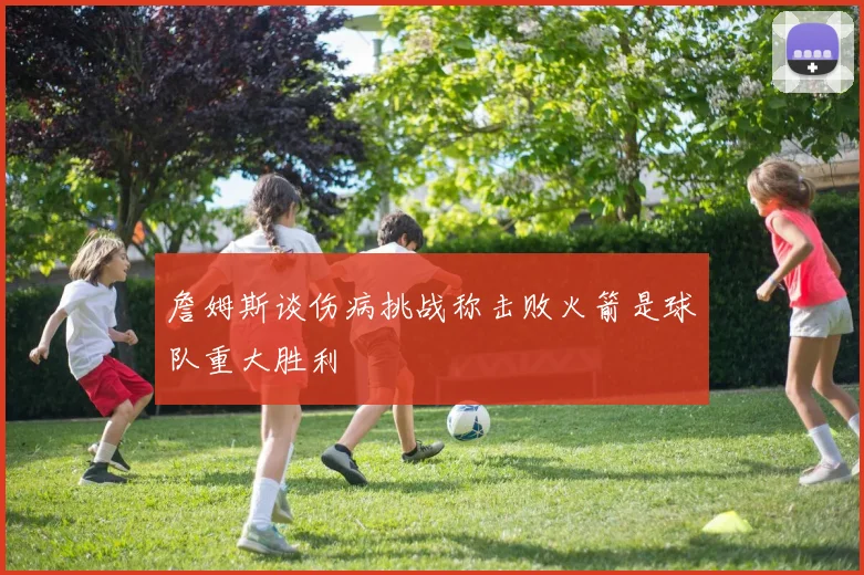 詹姆斯谈伤病挑战称击败火箭是球队重大胜利