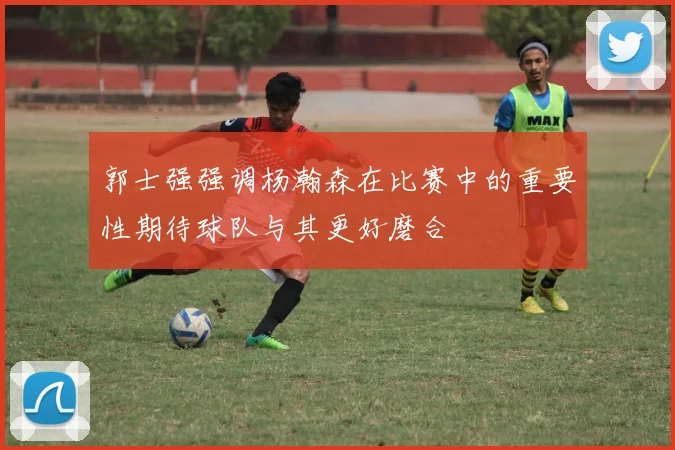 郭士强强调杨瀚森在比赛中的重要性期待球队与其更好磨合