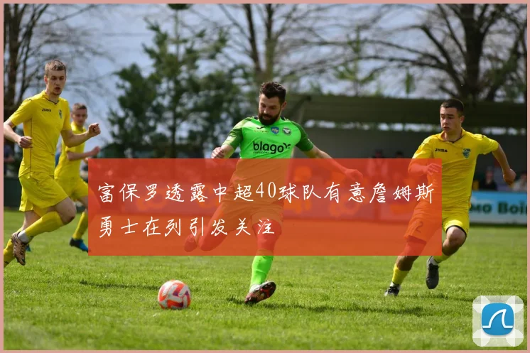 富保罗透露中超40球队有意詹姆斯勇士在列引发关注