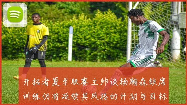 开拓者夏季联赛主帅谈杨瀚森缺席训练仍将延续其风格的计划与目标