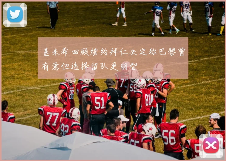 基米希回顾续约拜仁决定称巴黎曾有意但选择留队更明智