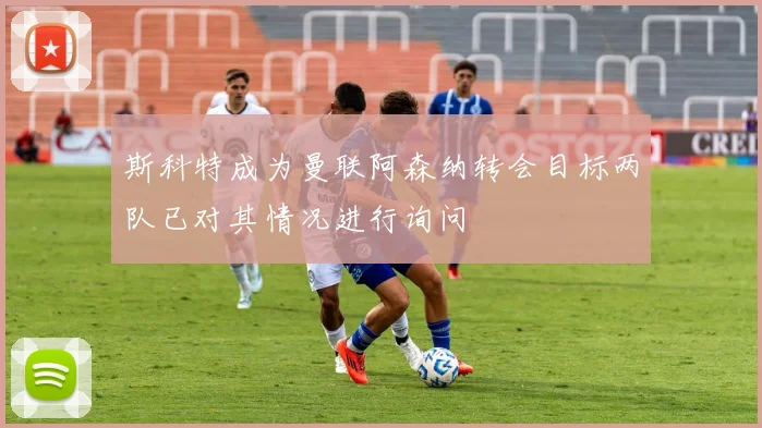 斯科特成为曼联阿森纳转会目标两队已对其情况进行询问