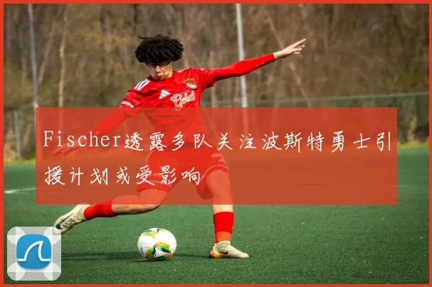 Fischer透露多队关注波斯特勇士引援计划或受影响