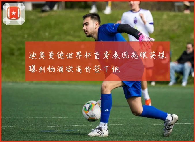 迪奥曼德世界杯首秀表现亮眼英媒曝利物浦欲高价签下他