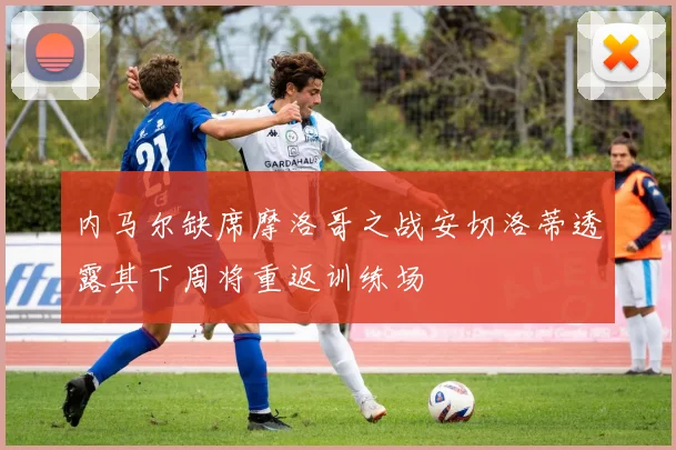 内马尔缺席摩洛哥之战安切洛蒂透露其下周将重返训练场