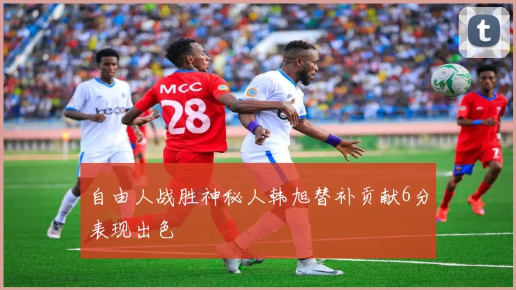 自由人战胜神秘人韩旭替补贡献6分表现出色