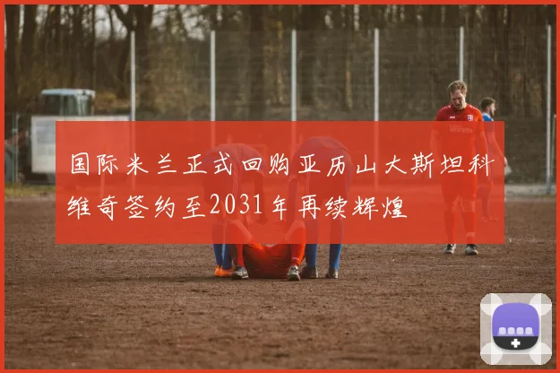 国际米兰正式回购亚历山大斯坦科维奇签约至2031年再续辉煌
