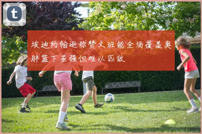 埃迪约翰逊称赞文班能全场覆盖奥胖篮下虽强但难以匹敌
