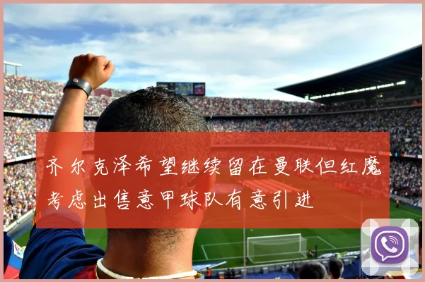 齐尔克泽希望继续留在曼联但红魔考虑出售意甲球队有意引进