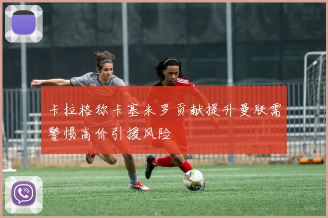 卡拉格称卡塞米罗贡献提升曼联需警惕高价引援风险