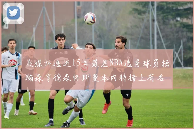 美媒评选近15年最差NBA选秀球员杨瀚森亨德森怀斯曼本内特榜上有名